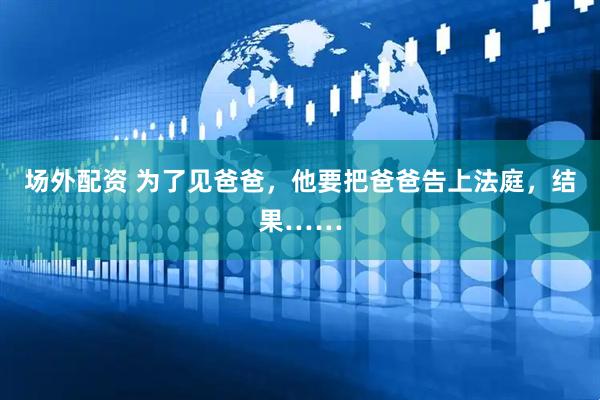场外配资 为了见爸爸，他要把爸爸告上法庭，结果……