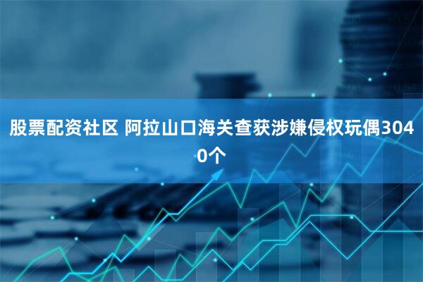 股票配资社区 阿拉山口海关查获涉嫌侵权玩偶3040个