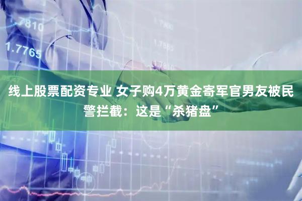 线上股票配资专业 女子购4万黄金寄军官男友被民警拦截：这是“杀猪盘”