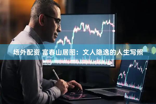 场外配资 富春山居图：文人隐逸的人生写照