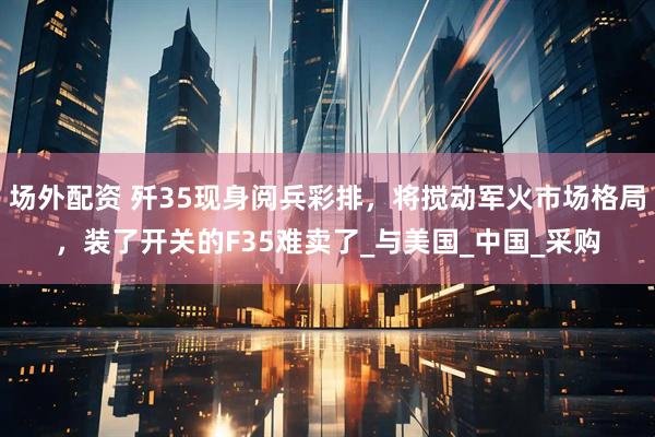 场外配资 歼35现身阅兵彩排，将搅动军火市场格局，装了开关的F35难卖了_与美国_中国_采购