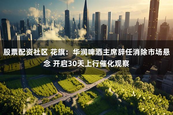 股票配资社区 花旗：华润啤酒主席辞任消除市场悬念 开启30天上行催化观察