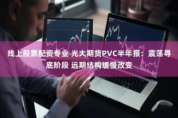 线上股票配资专业 光大期货PVC半年报：震荡寻底阶段 远期结构缓慢改变