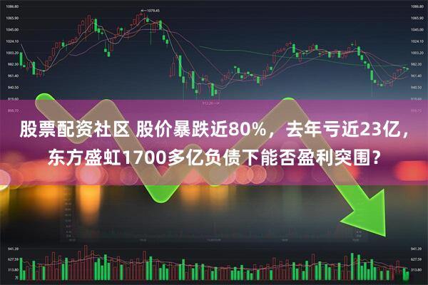 股票配资社区 股价暴跌近80%，去年亏近23亿，东方盛虹1700多亿负债下能否盈利突围？
