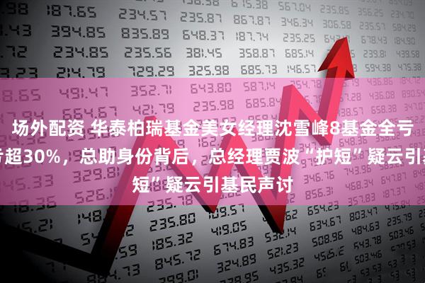 场外配资 华泰柏瑞基金美女经理沈雪峰8基金全亏，多基亏超30%，总助身份背后，总经理贾波“护短”疑云引基民声讨