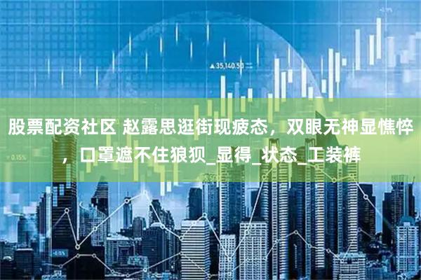 股票配资社区 赵露思逛街现疲态，双眼无神显憔悴，口罩遮不住狼狈_显得_状态_工装裤