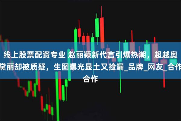 线上股票配资专业 赵丽颖新代言引爆热潮，超越奥黛丽却被质疑，生图曝光显土又捡漏_品牌_网友_合作