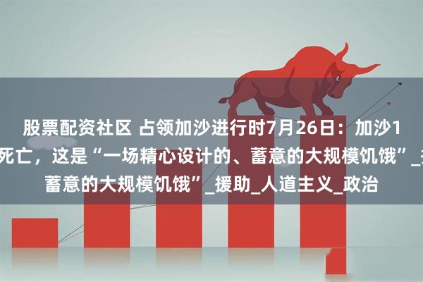股票配资社区 占领加沙进行时7月26日：加沙10万儿童面临大规模死亡，这是“一场精心设计的、蓄意的大规模饥饿”_援助_人道主义_政治