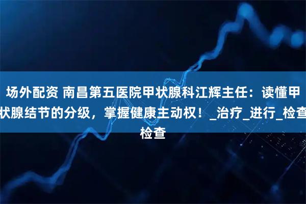 场外配资 南昌第五医院甲状腺科江辉主任：读懂甲状腺结节的分级，掌握健康主动权！_治疗_进行_检查