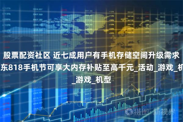 股票配资社区 近七成用户有手机存储空间升级需求 京东818手机节可享大内存补贴至高千元_活动_游戏_机型