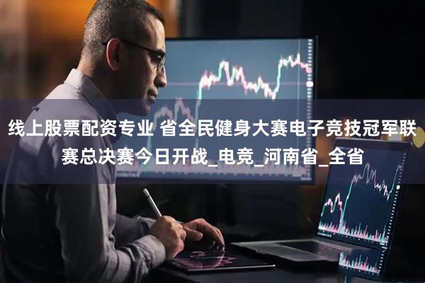 线上股票配资专业 省全民健身大赛电子竞技冠军联赛总决赛今日开战_电竞_河南省_全省