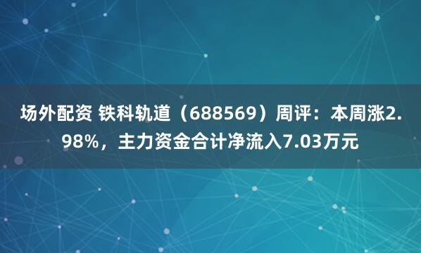 场外配资 铁科轨道（688569）周评：本周涨2.98%，主力资金合计净流入7.03万元