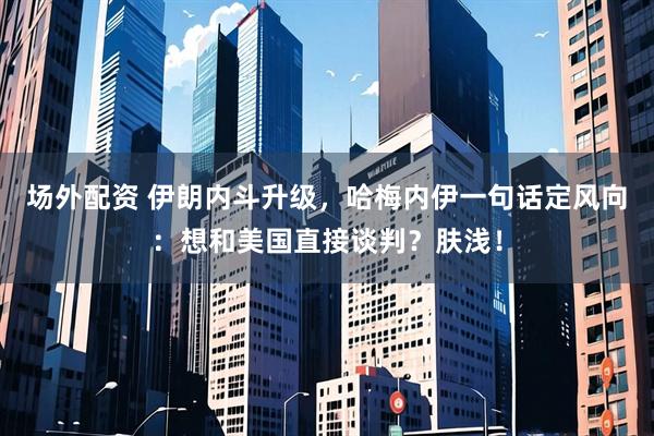 场外配资 伊朗内斗升级，哈梅内伊一句话定风向：想和美国直接谈判？肤浅！