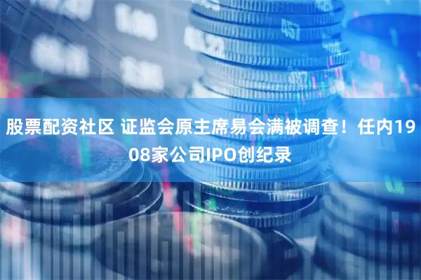 股票配资社区 证监会原主席易会满被调查！任内1908家公司IPO创纪录