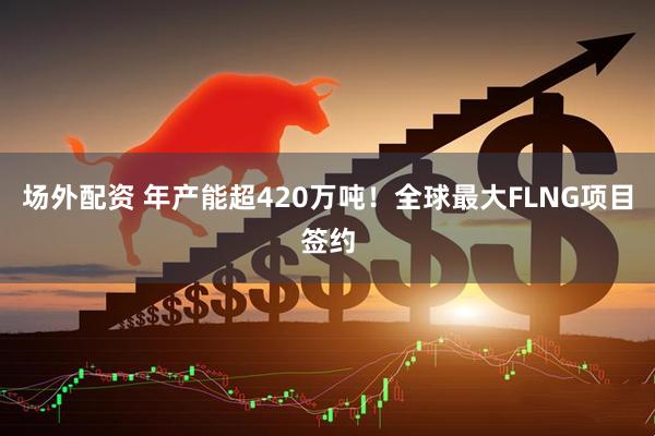 场外配资 年产能超420万吨！全球最大FLNG项目签约