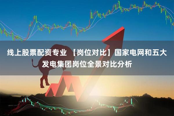 线上股票配资专业 【岗位对比】国家电网和五大发电集团岗位全景对比分析