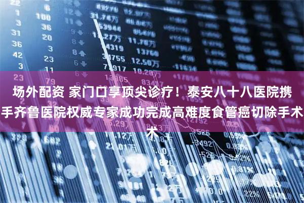 场外配资 家门口享顶尖诊疗！泰安八十八医院携手齐鲁医院权威专家成功完成高难度食管癌切除手术