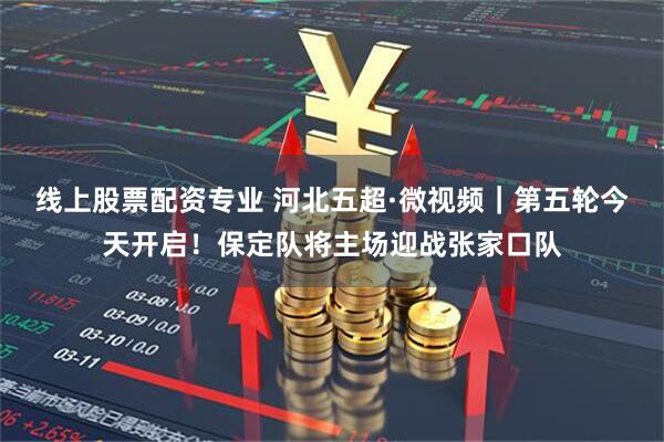 线上股票配资专业 河北五超·微视频｜第五轮今天开启！保定队将主场迎战张家口队