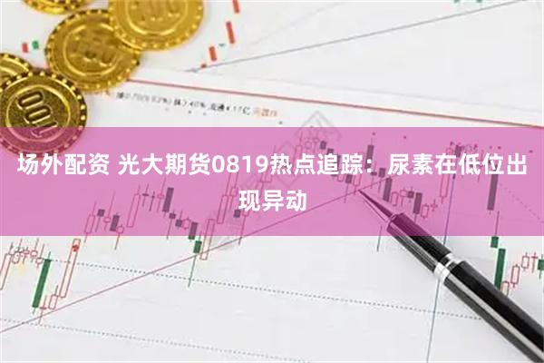 场外配资 光大期货0819热点追踪：尿素在低位出现异动