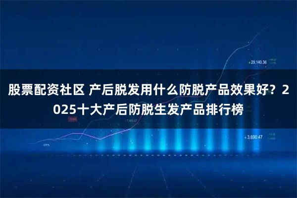 股票配资社区 产后脱发用什么防脱产品效果好？2025十大产后防脱生发产品排行榜