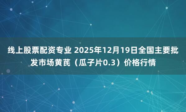 线上股票配资专业 2025年12月19日全国主要批发市场黄芪（瓜子片0.3）价格行情