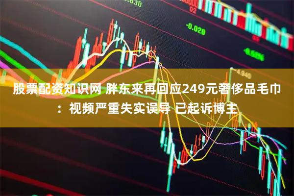 股票配资知识网 胖东来再回应249元奢侈品毛巾:视频严重失实误导 已起诉博主