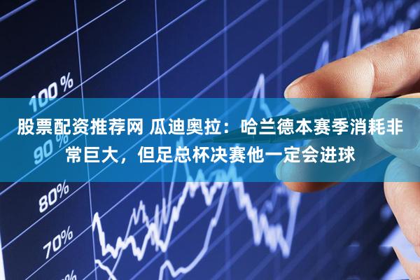 股票配资推荐网 瓜迪奥拉:哈兰德本赛季消耗非常巨大,但足总杯决赛他一定会进球