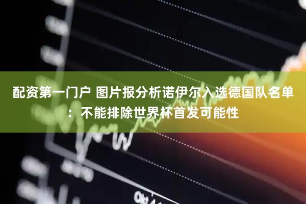 配资第一门户 图片报分析诺伊尔入选德国队名单:不能排除世界杯首发可能性