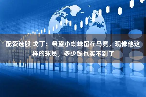 配资选股 戈丁：希望小蜘蛛留在马竞，现像他这样的球员，多少钱也买不到了
